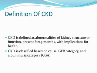 Definition Of CKD
 CKD is defined as abnormalities of kidney structure or
function, present for>3 months, with implications for
health .
 CKD is classified based on cause, GFR category, and
albuminuria category (CGA).
 