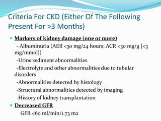 Criteria For CKD (Either Of The Following
Present For >3 Months)
 Markers of kidney damage (one or more)
- Albuminuria (AER <30 mg/24 hours; ACR <30 mg/g [<3
mg/mmol])
-Urine sediment abnormalities
-Electrolyte and other abnormalities due to tubular
disorders
-Abnormalities detected by histology
-Structural abnormalities detected by imaging
-History of kidney transplantation
 Decreased GFR
GFR <60 ml/min/1.73 m2
 