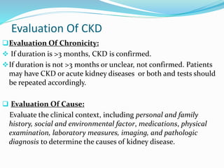 Evaluation Of CKD
Evaluation Of Chronicity:
 If duration is >3 months, CKD is confirmed.
If duration is not >3 months or unclear, not confirmed. Patients
may have CKD or acute kidney diseases or both and tests should
be repeated accordingly.
 Evaluation Of Cause:
Evaluate the clinical context, including personal and family
history, social and environmental factor, medications, physical
examination, laboratory measures, imaging, and pathologic
diagnosis to determine the causes of kidney disease.
 