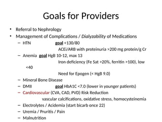 Goals for Providers
• Referral to Nephrology
• Management of Complications / Dialyzability of Medications
– HTN goal <130/80
ACEi/ARB with proteinuria >200 mg protein/g Cr
– Anemia goal HgB 10-12, max 13
Iron deficiency (Fe Sat >20%, ferritin >100), low
<40
Need for Epogen (< HgB 9.0)
– Mineral Bone Disease
– DMII goal HbA1C <7.0 (lower in younger patients)
– Cardiovascular (CVA, CAD, PVD) Risk Reduction
vascular calcifications, oxidative stress, homocysteinemia
– Electrolytes / Acidemia (start bicarb once 22)
– Uremia / Pruritis / Pain
– Malnutrition
 