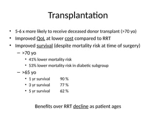 Transplantation
• 5-6 x more likely to receive deceased donor transplant (>70 yo)
• Improved QoL at lower cost compared to RRT
• Improved survival (despite mortality risk at time of surgery)
– >70 yo
• 41% lower mortality risk
• 53% lower mortality risk in diabetic subgroup
– >65 yo
• 1 yr survival 90 %
• 3 yr survival 77 %
• 5 yr survival 62 %
Benefits over RRT decline as patient ages
 