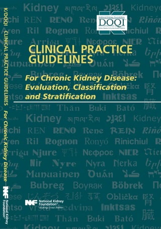 CLINICAL PRACTICE
GUIDELINES
CLINICALPRACTICEGUIDELINESK/DOQI
For Chronic Kidney Disease:
Evaluation, Classification
and Stratification
ForChronicKidneyDisease
ISBN 1-931472-10-6
NKF Order No. K/DOQI-156
Amgen Part No. P35181
K/DOQI Learning System (KLS)™
30 East 33rd Street
New York, NY 10016
Phone 800 622-9010
www.kidney.org
Made possible through an educational grant from Amgen,
Founding and Principal Sponsor of NKF-K/DOQI.™
Additional implementation support was received from Ortho Biotech
Products, L.P. and Bayer Diagnostics.
 