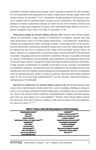 a modality of kidney replacement therapy, and to undergo evaluation for that modality.
It is recommended that preparation for kidney replacement therapy begin when GFR
declines below 30 mL/min/1.73 m2
. All patients should probably be instructed to pre-
serve suitable veins for possible future vascular access construction. The indications for
initiation of kidney replacement therapy are based on the level of kidney function and
presence of signs and symptoms of uremia. Most individuals begin dialysis or receive a
kidney transplant when GFR is less than 15 mL/min/1.73 m2
.
Drug prescribing in chronic kidney disease (R). Patients with chronic kidney
disease are prescribed a large number of medications. In addition, patients may take
other medications, such as over-the-counter medications, ‘‘non-traditional’’ medications,
vitamins and supplements, herbs, and drugs of abuse. A thorough review of the medica-
tion list and all other medications should be conducted at each visit. Drug dosage should
be adjusted for the level of estimated GFR. Drugs with potentially adverse effects on
kidney function or complications of decreased kidney function should be discontinued
if possible. Drug-drug interactions should be considered. Because of possible alterations
in volume of distribution, protein binding, drug elimination, and drug-drug interactions
in chronic kidney disease, therapeutic drug monitoring should be performed, if possible.
A large amount of information is available to providers in texts, manuals, and databases
for handheld computers. Interpretation may be facilitated by the similarity between the
classification of levels of kidney function proposed in this guideline and the recommenda-
tions for pharmacokinetic studies of drugs in patients with decreased kidney function
made by the Food and Drug Administration84
(on the Internet, http://www.fda.gov/
cder/guidance/1449fnl.pdf).
Barriers to adherence in chronic kidney disease (R, O). Healthy people make
choices that could ultimately shorten their lives, such as smoking, drinking or eating too
much, not exercising, missing prescribed medications, and failing to get an annual physi-
cal. Those with chronic health conditions requiring lifestyle changes and clinician-initi-
ated visits are more likely to be noncompliant.85
Patients with chronic kidney disease
live day-to-day with such a chronic condition. Other factors linked with noncompliance
are shown in Table 37.85–98
K/DOQI National Kidney Foundation Part 4. Definition and Classification 73
 
