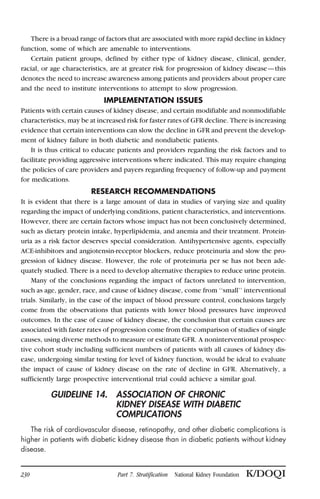 There is a broad range of factors that are associated with more rapid decline in kidney
function, some of which are amenable to interventions.
Certain patient groups, defined by either type of kidney disease, clinical, gender,
racial, or age characteristics, are at greater risk for progression of kidney disease—this
denotes the need to increase awareness among patients and providers about proper care
and the need to institute interventions to attempt to slow progression.
IMPLEMENTATION ISSUES
Patients with certain causes of kidney disease, and certain modifiable and nonmodifiable
characteristics, may be at increased risk for faster rates of GFR decline. There is increasing
evidence that certain interventions can slow the decline in GFR and prevent the develop-
ment of kidney failure in both diabetic and nondiabetic patients.
It is thus critical to educate patients and providers regarding the risk factors and to
facilitate providing aggressive interventions where indicated. This may require changing
the policies of care providers and payers regarding frequency of follow-up and payment
for medications.
RESEARCH RECOMMENDATIONS
It is evident that there is a large amount of data in studies of varying size and quality
regarding the impact of underlying conditions, patient characteristics, and interventions.
However, there are certain factors whose impact has not been conclusively determined,
such as dietary protein intake, hyperlipidemia, and anemia and their treatment. Protein-
uria as a risk factor deserves special consideration. Antihypertensive agents, especially
ACE-inhibitors and angiotensin-receptor blockers, reduce proteinuria and slow the pro-
gression of kidney disease. However, the role of proteinuria per se has not been ade-
quately studied. There is a need to develop alternative therapies to reduce urine protein.
Many of the conclusions regarding the impact of factors unrelated to intervention,
such as age, gender, race, and cause of kidney disease, come from ‘‘small’’ interventional
trials. Similarly, in the case of the impact of blood pressure control, conclusions largely
come from the observations that patients with lower blood pressures have improved
outcomes. In the case of cause of kidney disease, the conclusion that certain causes are
associated with faster rates of progression come from the comparison of studies of single
causes, using diverse methods to measure or estimate GFR. A noninterventional prospec-
tive cohort study including sufficient numbers of patients with all causes of kidney dis-
ease, undergoing similar testing for level of kidney function, would be ideal to evaluate
the impact of cause of kidney disease on the rate of decline in GFR. Alternatively, a
sufficiently large prospective interventional trial could achieve a similar goal.
GUIDELINE 14. ASSOCIATION OF CHRONIC
KIDNEY DISEASE WITH DIABETIC
COMPLICATIONS
The risk of cardiovascular disease, retinopathy, and other diabetic complications is
higher in patients with diabetic kidney disease than in diabetic patients without kidney
disease.
230 Part 7. Stratification National Kidney Foundation K/DOQI
 