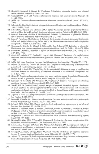 120. Gault MH, Longerich LL, Harnett JD, Wesolowski C: Predicting glomerular function from adjusted
serum creatinine. Nephron 62:249–256, 1992
121. Cockcroft DW, Gault MH: Prediction of creatinine clearance from serum creatinine. Nephron 16:
31–41, 1976
122. Jelliffe RW: Estimation of creatinine clearance when urine cannot be collected. Lancet 1:975–976,
1971
123. Schwartz GJ, Gauthier B: A simple estimate of glomerular filtration rate in adolescent boys. J Pediatr
106:522–526, 1985
124. Schwartz GJ, Haycock GB, Edelmann CM Jr, Spitzer A: A simple estimate of glomerular filtration
rate in children derived from body length and plasma creatinine. Pediatrics 58:259–263, 1976
125. Brion LP, Boeck MA, Gauthier B, Nussbaum MP, Schwartz GJ: Estimation of glomerular filtration
rate in anorectic adolescents. Pediatr Nephrol 3:16–21, 1989
126. Brion LP, Fleischman AR, McCarton C, Schwartz GJ: A simple estimate of glomerular filtration rate
in low birth weight infants during the first year of life: Noninvasive assessment of body composition
and growth. J Pediatr 109:698–707, 1986
127. Counahan R, Chantler C, Ghazali S, Kirkwood B, Rose F, Barratt TM: Estimation of glomerular
filtration rate from plasma creatinine concentration in children. Arch Dis Child 51:875–878, 1976
128. Barratt TM, Chantler C, Lederman S, Rigden SP: Assessment of renal function. Am J Kidney Dis 7:
347–349, 1986
129. Morris MC, Allanby CW, Toseland P, Haycock GB, Chantler C: Evaluation of a height/plasma
creatinine formula in the measurement of glomerular filtration rate. Arch Dis Child 57:611–615,
1982
130. Jelliffe RW: Letter: Creatinine clearance: Bedside estimate. Ann Intern Med 79:604–605, 1973
131. Mawer GE, Lucas SB, Knowles BR, Stirland RM: Computer-assisted prescribing of kanamycin for
patients with renal insufficiency. Lancet 1:12–15, 1972
132. Hull JH, Hak LJ, Koch GG, Wargin WA, Chi SL, Mattocks AM: Influence of range of renal function
and liver disease on predictability of creatinine clearance. Clin Pharmacol Therapeutics 29:
516–521, 1981
133. Gates GF: Creatinine clearance estimation from serum creatinine values: An analysis of three mathe-
matical models of glomerular function. Am J Kidney Dis 5:199–205, 1985
134. Bjornsson TD, Cocchetto DM, McGowan FX, Verghese CP, Sedor F: Nomogram for estimating
creatinine clearance. Clin Pharmacokinet 8:365–369, 1983
135. Toto RD, Kirk KA, Coresh J, Jones C, Appel L, Wright J, Campese V, Olutade B, Agodoa L: Evaluation
of serum creatinine for estimating glomerular filtration rate in African Americans with hypertensive
nephrosclerosis: Results from the African-American Study of Kidney Disease and Hypertension (AASK)
Pilot Study. J Am Soc Nephrol 8:279–287, 1997
136. Agarwal R, Nicar M: A comparative analysis of formulas used to predict creatinine clearance. J Am
Soc Nephrol 5:386, 1994
137. Davis GA, Chandler MH: Comparison of creatinine clearance estimation methods in patients with
trauma. Am J Health Syst Pharm 53:1028–1032, 1996
138. Edwards KDG, Whyte HM: Plasma creatinine level and creatinine clearance as a test of renal
function. Aust Ann Med 8:218–224, 1959
139. Hallynck T, Soep HH, Thomis J, Boelaert J, Daneels R, Fillastre JP, De Rosa F, Rubinstein E, Hatala
M, Spousta J, Dettli L: Prediction of creatinine clearance from serum creatinine concentration based
on lean body mass. Clin Pharmacol Therapeutics 30:414–421, 1981
140. Mogensen CE, Heilskov NS: Prediction of GFR from serum creatinine. Acta Endocrinol (Copenh)
Suppl 238:109, 1980
141. Nankivell BJ, Allen RDM, O’Connell PJ, Chapman JR: Erythrocytes after renal transplantation: Risk
factors and relationship with GFR. Clin Transplant 9:375–382, 1995
142. Robinson BA, Frampton CM, Colls BM, Atkinson CH, Fitzharris BM: Comparison of methods of
assessment of renal function in patients with cancer treated with cisplatin, carboplatin or methotrex-
ate. Aust NZ J Med 20:657–662, 1990
143. Rowe JWA, Andres R, Tobin JD, Norris AH, Shock NW: The effect of age on creatinine clearance
in men: A cross-sectional and longitudinal study. J Gerontol 31:155–163, 1976
144. Salazar DE, Corcoran GB: Predicting creatinine clearance and renal drug clearance in obese patients
from estimated fat-free body mass. Am J Med 84:1053–1060, 1988
304 Bibliography National Kidney Foundation K/DOQI
 