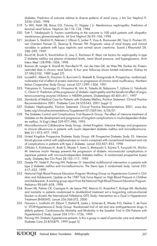 diabetes: Predictors of outcome relative to diverse patterns of renal injury. J Am Soc Nephrol 9:
2336–2343, 1998
519. Tu WH, Petitti DB, Biava CG, Tulunay O, Hopper J Jr: Membranous nephropathy: Predictors of
terminal renal failure. Nephron 36:118–124, 1984
520. Toth T, Takebayashi S: Factors contributing to the outcome in 100 adult patients with idiopathic
membranous glomerulonephritis. Int Urol Nephrol 26:93–106, 1994
521. Jacobsen S, Starklint H, Petersen J, Ullman S, Junker P, Voss A, Rasmussen JM, Tarp U, Poulsen LH,
van Overeem Hansen G, Skaarup B, Hansen TM: Prognostic value of renal biopsy and clinical
variables in patients with lupus nephritis and normal serum creatinine. Scand J Rheumatol 28:
288–299, 1999
522. Ravid M, Brosh D, Ravid-Safran D, Levy Z, Rachmani R: Main risk factors for nephropathy in type
2 diabetes mellitus are plasma cholesterol levels, mean blood pressure, and hyperglycemia. Arch
Intern Med 158:998–1004, 1998
523. Rosman JB, Langer K, Brandl M, Piers-Becht TP, van der Hem GK, ter Wee PM, Donker AJ: Protein-
restricted diets in chronic renal failure: A four year follow-up shows limited indications. Kidney Int
27:S96-S102, 1989 (suppl 27)
524. Locatelli F, Alberti D, Graziani G, Buccianti G, Redaelli B, Giangrande A: Prospective, randomised,
multicentre trial of effect of protein restriction on progression of chronic renal insufficiency. Northern
Italian Cooperative Study Group. Lancet 337:1299–1304, 1991
525. Yokoyama H, Tomonaga O, Hirayama M, Ishii A, Takeda M, Babazono T, Ujihara U, Takahashi
C, Omori V: Predictors of the progression of diabetic nephropathy and the beneficial effect of angio-
tensin-converting enzyme inhibitors in NIDDM patients. Diabetologia 40:405–411, 1997
526. Standards of Medical Care for Patients with Diabetes Mellitus, Position Statement. Clinical Practice
Recommendations 2001. Diabetes Care 24:S33-S43, 2001 (suppl 1)
527. Diabetic Nephropathy, Position Statement. Clinical Practice Recommendations 2001, www.dia-
betes.org/clinicalrecommendations/Supplement101/S69.htm, 6/26/01
528. The Diabetes Control and Complications Trial Research Group: The effect of intensive treatment of
diabetes on the development and progression of long-term complications in insulin-dependent diabe-
tes mellitus. N Engl J Med 329:977–986, 1993
529. Microalbuminuria Collaborative Study Group, United Kingdom: Intensive therapy and progression
to clinical albuminuria in patients with insulin dependent diabetes mellitus and microalbuminuria.
BMJ 311:973–977, 1995
530. United Kingdom Prospective Diabetes Study Group: UK Prospective Diabetes Study 33: Intensive
blood glucose control with sulphonylureas or insulin compared with conventional treatment and risk
of complications in patients with type 2 diabetes. Lancet 352:837–853, 1998
531. Ohkubo Y, Kishikawa H, Araki E, Miyata T, Isami S, Motoyoshi S, Kojima Y, Furuyoshi N, Shichiri
M: Intensive insulin therapy prevents the progression of diabetic microvascular complications in
Japanese patients with non-insulin-dependent diabetes mellitus: A randomized prospective 6-year
study. Diabetes Res Clin Pract 28:103–117, 1995
532. Gaede PV, Vedel P, Parving HH, Pedersen O: Intensified multifactorial intervention in patients with
type 2 diabetes mellitus and microalbuminuria: The Steno type 2 randomised study. Lancet 353:
617–622, 1999
533. National High Blood Pressure Education Program Working Group on Hypertension Control in Chil-
dren and Adolescents: Update on the 1987 Task Force Report on High Blood Pressure in Children
and Adolescents: A working group report from the National High Blood Pressure Education Program.
Pediatrics 98:649–658, 1996
534. Brown MJ, Palmer CR, Casaigne A, de Leeuw PW, Mancia G, Rosenthal T, Ruilope LM: Morbidity
and mortality in patients randomised to double-blind treatment wit a long-acting calcium-channel
blocker or diuretic the International Nifedipine GITS Study: Intervention as a Goal in Hypertension
Treatment (INSIGHT). Lancet 356:366-372, 2000
535. Hansson L, Lindholm LH, Ekbom T, Dahlof B, Lanke J, Schersen B, Wester P-O, Hedner T, de Faire
U: STOP-Hypertension-2 Study Group. Randomised trial of old and new antihypertensive drugs in
elderly patients: Cardiovascular Mortality and Mrobidity in the Swedish Trial in Old Patients with
Hypertension-2 Study. Lancet 354:1751–1756, 1999
536. Parving HH: Diabetic hypertensive patients. Is this a group in need of particular care and attention?
Diabetes Care 22:B76-B79, 1999 (suppl 2)
K/DOQI National Kidney Foundation Bibliography 321
 