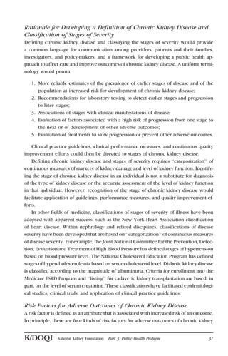 Rationale for Developing a Definition of Chronic Kidney Disease and
Classification of Stages of Severity
Defining chronic kidney disease and classifying the stages of severity would provide
a common language for communication among providers, patients and their families,
investigators, and policy-makers, and a framework for developing a public health ap-
proach to affect care and improve outcomes of chronic kidney disease. A uniform termi-
nology would permit:
1. More reliable estimates of the prevalence of earlier stages of disease and of the
population at increased risk for development of chronic kidney disease;
2. Recommendations for laboratory testing to detect earlier stages and progression
to later stages;
3. Associations of stages with clinical manifestations of disease;
4. Evaluation of factors associated with a high risk of progression from one stage to
the next or of development of other adverse outcomes;
5. Evaluation of treatments to slow progression or prevent other adverse outcomes.
Clinical practice guidelines, clinical performance measures, and continuous quality
improvement efforts could then be directed to stages of chronic kidney disease.
Defining chronic kidney disease and stages of severity requires ‘‘categorization’’ of
continuous measures of markers of kidney damage and level of kidney function. Identify-
ing the stage of chronic kidney disease in an individual is not a substitute for diagnosis
of the type of kidney disease or the accurate assessment of the level of kidney function
in that individual. However, recognition of the stage of chronic kidney disease would
facilitate application of guidelines, performance measures, and quality improvement ef-
forts.
In other fields of medicine, classifications of stages of severity of illness have been
adopted with apparent success, such as the New York Heart Association classification
of heart disease. Within nephrology and related disciplines, classifications of disease
severity have been developed that are based on ‘‘categorization’’ of continuous measures
of disease severity. For example, the Joint National Committee for the Prevention, Detec-
tion, Evaluation and Treatment of High Blood Pressure has defined stages of hypertension
based on blood pressure level. The National Cholesterol Education Program has defined
stages of hypercholesterolemia based on serum cholesterol level. Diabetic kidney disease
is classified according to the magnitude of albuminuria. Criteria for enrollment into the
Medicare ESRD Program and ‘‘listing’’ for cadaveric kidney transplantation are based, in
part, on the level of serum creatinine. These classifications have facilitated epidemiologi-
cal studies, clinical trials, and application of clinical practice guidelines.
Risk Factors for Adverse Outcomes of Chronic Kidney Disease
A risk factor is defined as an attribute that is associated with increased risk of an outcome.
In principle, there are four kinds of risk factors for adverse outcomes of chronic kidney
K/DOQI National Kidney Foundation Part 3. Public Health Problem 31
 
