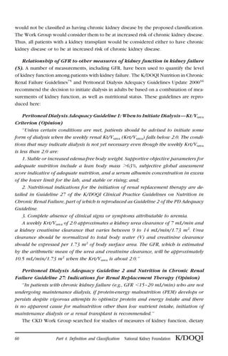 would not be classified as having chronic kidney disease by the proposed classification.
The Work Group would consider them to be at increased risk of chronic kidney disease.
Thus, all patients with a kidney transplant would be considered either to have chronic
kidney disease or to be at increased risk of chronic kidney disease.
Relationship of GFR to other measures of kidney function in kidney failure
(S). A number of measurements, including GFR, have been used to quantify the level
of kidney function among patients with kidney failure. The K/DOQI Nutrition in Chronic
Renal Failure Guidelines75
and Peritoneal Dialysis Adequacy Guidelines Update 200016
recommend the decision to initiate dialysis in adults be based on a combination of mea-
surements of kidney function, as well as nutritional status. These guidelines are repro-
duced here:
Peritoneal Dialysis Adequacy Guideline 1: When to Initiate Dialysis—Kt/Vurea
Criterion (Opinion)
‘‘Unless certain conditions are met, patients should be advised to initiate some
form of dialysis when the weekly renal Kt/Vurea (Krt/Vurea) falls below 2.0. The condi-
tions that may indicate dialysis is not yet necessary even though the weekly Krt/Vurea
is less than 2.0 are:
1. Stable or increased edema-free body weight. Supportive objective parameters for
adequate nutrition include a lean body mass Ͼ63%, subjective global assessment
score indicative of adequate nutrition, and a serum albumin concentration in excess
of the lower limit for the lab, and stable or rising; and;
2. Nutritional indications for the initiation of renal replacement therapy are de-
tailed in Guideline 27 of the K/DOQI Clinical Practice Guidelines on Nutrition in
Chronic Renal Failure, part of which is reproduced as Guideline 2 of the PD Adequacy
Guideline.
3. Complete absence of clinical signs or symptoms attributable to uremia.
A weekly Krt/Vurea of 2.0 approximates a kidney urea clearance of 7 mL/min and
a kidney creatinine clearance that varies between 9 to 14 mL/min/1.73 m2
. Urea
clearance should be normalized to total body water (V) and creatinine clearance
should be expressed per 1.73 m2
of body surface area. The GFR, which is estimated
by the arithmetic mean of the urea and creatinine clearance, will be approximately
10.5 mL/min/1.73 m2
when the Krt/Vurea is about 2.0.’’
Peritoneal Dialysis Adequacy Guideline 2 and Nutrition in Chronic Renal
Failure Guideline 27: Indications for Renal Replacement Therapy (Opinion)
‘‘In patients with chronic kidney failure (e.g., GFR Ͻ15–20 mL/min) who are not
undergoing maintenance dialysis, if protein-energy malnutrition (PEM) develops or
persists despite vigorous attempts to optimize protein and energy intake and there
is no apparent cause for malnutrition other than low nutrient intake, initiation of
maintenance dialysis or a renal transplant is recommended.’’
The CKD Work Group searched for studies of measures of kidney function, dietary
60 Part 4. Definition and Classification National Kidney Foundation K/DOQI
 