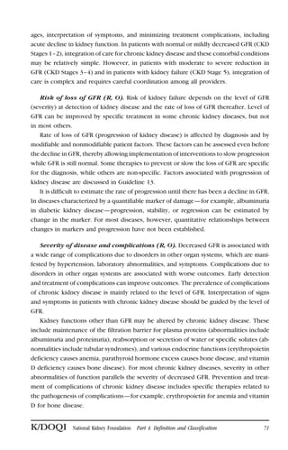 ages, interpretation of symptoms, and minimizing treatment complications, including
acute decline in kidney function. In patients with normal or mildly decreased GFR (CKD
Stages 1–2), integration of care for chronic kidney disease and these comorbid conditions
may be relatively simple. However, in patients with moderate to severe reduction in
GFR (CKD Stages 3–4) and in patients with kidney failure (CKD Stage 5), integration of
care is complex and requires careful coordination among all providers.
Risk of loss of GFR (R, O). Risk of kidney failure depends on the level of GFR
(severity) at detection of kidney disease and the rate of loss of GFR thereafter. Level of
GFR can be improved by specific treatment in some chronic kidney diseases, but not
in most others.
Rate of loss of GFR (progression of kidney disease) is affected by diagnosis and by
modifiable and nonmodifiable patient factors. These factors can be assessed even before
the decline in GFR, thereby allowing implementation of interventions to slow progression
while GFR is still normal. Some therapies to prevent or slow the loss of GFR are specific
for the diagnosis, while others are non-specific. Factors associated with progression of
kidney disease are discussed in Guideline 13.
It is difficult to estimate the rate of progression until there has been a decline in GFR.
In diseases characterized by a quantifiable marker of damage—for example, albuminuria
in diabetic kidney disease—progression, stability, or regression can be estimated by
change in the marker. For most diseases, however, quantitative relationships between
changes in markers and progression have not been established.
Severity of disease and complications (R, O). Decreased GFR is associated with
a wide range of complications due to disorders in other organ systems, which are mani-
fested by hypertension, laboratory abnormalities, and symptoms. Complications due to
disorders in other organ systems are associated with worse outcomes. Early detection
and treatment of complications can improve outcomes. The prevalence of complications
of chronic kidney disease is mainly related to the level of GFR. Interpretation of signs
and symptoms in patients with chronic kidney disease should be guided by the level of
GFR.
Kidney functions other than GFR may be altered by chronic kidney disease. These
include maintenance of the filtration barrier for plasma proteins (abnormalities include
albuminuria and proteinuria), reabsorption or secretion of water or specific solutes (ab-
normalities include tubular syndromes), and various endocrine functions (erythropoietin
deficiency causes anemia, parathyroid hormone excess causes bone disease, and vitamin
D deficiency causes bone disease). For most chronic kidney diseases, severity in other
abnormalities of function parallels the severity of decreased GFR. Prevention and treat-
ment of complications of chronic kidney disease includes specific therapies related to
the pathogenesis of complications—for example, erythropoietin for anemia and vitamin
D for bone disease.
K/DOQI National Kidney Foundation Part 4. Definition and Classification 71
 
