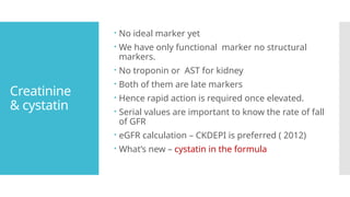 Creatinine
& cystatin
 No ideal marker yet
 We have only functional marker no structural
markers.
 No troponin or AST for kidney
 Both of them are late markers
 Hence rapid action is required once elevated.
 Serial values are important to know the rate of fall
of GFR
 eGFR calculation – CKDEPI is preferred ( 2012)
 What’s new – cystatin in the formula
 
