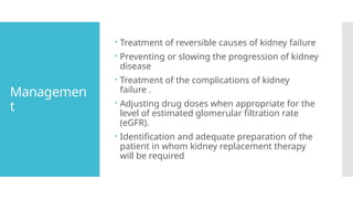 Managemen
t
 Treatment of reversible causes of kidney failure
 Preventing or slowing the progression of kidney
disease
 Treatment of the complications of kidney
failure .
 Adjusting drug doses when appropriate for the
level of estimated glomerular filtration rate
(eGFR).
 Identification and adequate preparation of the
patient in whom kidney replacement therapy
will be required
 