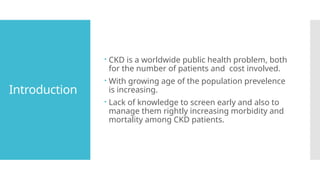 Introduction
 CKD is a worldwide public health problem, both
for the number of patients and cost involved.
 With growing age of the population prevelence
is increasing.
 Lack of knowledge to screen early and also to
manage them rightly increasing morbidity and
mortality among CKD patients.
 