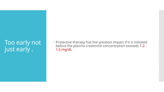 Too early not
just early .
 Protective therapy has the greatest impact if it is initiated
before the plasma creatinine concentration exceeds 1.2 -
1.5 mg/dL
 