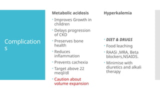 Complication
s
Metabolic acidosis
 Improves Growth in
children
 Delays progression
of CKD
 Preserves bone
health
 Reduces
inflammation
 Prevents cachexia
 Target above 22
meql/dl
 Caution about
volume expansion
Hyperkalemia
 DIET & DRUGS
 Food leaching
 RAASi ,MRA, Beta
blockers,NSAIDS.
 Minimise with
diuretics and alkali
therapy
 