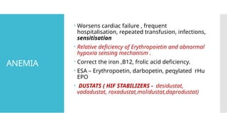 ANEMIA
 Worsens cardiac failure , frequent
hospitalisation, repeated transfusion, infections,
sensitisation
 Relative deficiency of Erythropoietin and abnormal
hypoxia sensing mechanism .
 Correct the iron ,B12, frolic acid deficiency.
 ESA – Erythropoetin, darbopetin, peqylated rHu
EPO
 DUSTATS ( HIF STABILIZERS - desidustat,
vadadustat, roxadustat,molidustat,daprodustat)
 