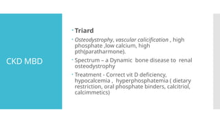 CKD MBD
 Triard
 Osteodystrophy, vascular calicification , high
phosphate ,low calcium, high
pth(paratharmone).
 Spectrum – a Dynamic bone disease to renal
osteodystrophy
 Treatment - Correct vit D deficiency,
hypocalcemia , hyperphosphatemia ( dietary
restriction, oral phosphate binders, calcitriol,
calcimmetics)
 