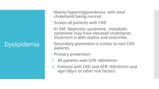 Dyslipidemia
 Mainly hypertriglycerdemia with total
cholesterol being normal.
 Screen all patients with CKD
 In DM, Nephrotic syndrome , metabolic
syndrome may have elevated cholesterol ,
treatment is with statins and ezetimibe.
 Secondary prevention is similar to non CKD
patients
 Primary prevention-
1. All patients with GFR <60ml/min
2. Patients with CKD and GFR >60ml/min and
age>50yrs or other risk factors.
 
