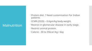 Malnutrition
 Protein diet .? Need customisation For Indian
patients
 ICMR (2020) – 0.6gm/kg body weight.
 Restrict in glomerular disease in early stage.
 Restrict animal protein.
 Calorie - 30 to 35kcal /kg / day
 