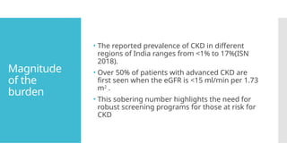 Magnitude
of the
burden
• The reported prevalence of CKD in different
regions of India ranges from <1% to 17%(ISN
2018).
• Over 50% of patients with advanced CKD are
first seen when the eGFR is <15 ml/min per 1.73
m2
.
• This sobering number highlights the need for
robust screening programs for those at risk for
CKD
 