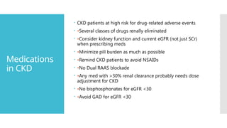 Medications
in CKD
 CKD patients at high risk for drug-related adverse events
 •Several classes of drugs renally eliminated
 •Consider kidney function and current eGFR (not just SCr)
when prescribing meds
 •Minimize pill burden as much as possible
 •Remind CKD patients to avoid NSAIDs
 •No Dual RAAS blockade
 •Any med with >30% renal clearance probably needs dose
adjustment for CKD
 •No bisphosphonates for eGFR <30
 •Avoid GAD for eGFR <30
 
