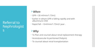 Referral to
Nephrologist
s
When
 GFR < 30 ml/min/1.73m2.
 Earlier in whom GFR is falling rapidly and with
albuminuric CKD
 Rapid fall - >5ml/min/1.73m2/ year .
Why
 To Plan and counsel about renal replacement therapy
 Access(vascular & peritoneal Dialysis)
 To counsel about renal transplantation
 