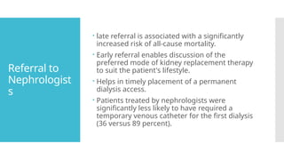 Referral to
Nephrologist
s
 late referral is associated with a significantly
increased risk of all-cause mortality.
 Early referral enables discussion of the
preferred mode of kidney replacement therapy
to suit the patient's lifestyle.
 Helps in timely placement of a permanent
dialysis access.
 Patients treated by nephrologists were
significantly less likely to have required a
temporary venous catheter for the first dialysis
(36 versus 89 percent).
 