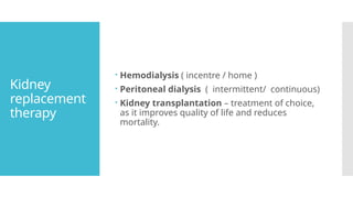 Kidney
replacement
therapy
 Hemodialysis ( incentre / home )
 Peritoneal dialysis ( intermittent/ continuous)
 Kidney transplantation – treatment of choice,
as it improves quality of life and reduces
mortality.
 