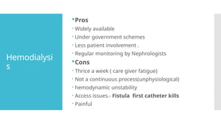 Hemodialysi
s
Pros
 Widely available
 Under government schemes
 Less patient involvement .
 Regular monitoring by Nephrologists
Cons
 Thrice a week ( care giver fatigue)
 Not a continuous process(unphysiological)
 hemodynamic unstability
 Access issues.- Fistula first catheter kills
 Painful
 