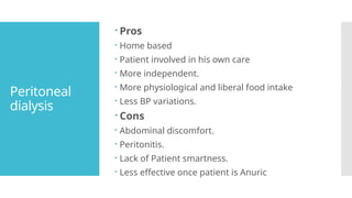 Peritoneal
dialysis
 Pros
 Home based
 Patient involved in his own care
 More independent.
 More physiological and liberal food intake
 Less BP variations.
 Cons
 Abdominal discomfort.
 Peritonitis.
 Lack of Patient smartness.
 Less effective once patient is Anuric
 