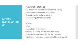 Kidney
transplantati
on
 Treatment of choice
 As it replaces all the functions of the kidney.
 Live related / deceased donor(JSK).
 Swap transplantation program.
 Abo incompatible transplants.
 Cons.
 Cost
 Availability of the kidney
 Stigma in society (Donor and receipent)
 Immunosuppression risk for the recipient
 Graft loss ( rejection, recurrence of basic disease)
 