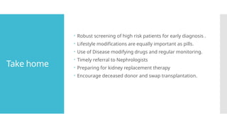 Take home
 Robust screening of high risk patients for early diagnosis .
 Lifestyle modifications are equally important as pills.
 Use of Disease modifying drugs and regular monitoring.
 Timely referral to Nephrologists
 Preparing for kidney replacement therapy
 Encourage deceased donor and swap transplantation.
 