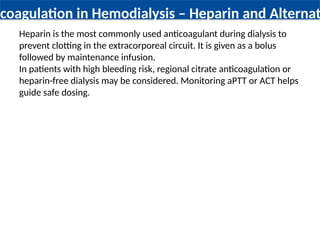 ticoagulation in Hemodialysis – Heparin and Alternati
Heparin is the most commonly used anticoagulant during dialysis to
prevent clotting in the extracorporeal circuit. It is given as a bolus
followed by maintenance infusion.
In patients with high bleeding risk, regional citrate anticoagulation or
heparin-free dialysis may be considered. Monitoring aPTT or ACT helps
guide safe dosing.
 