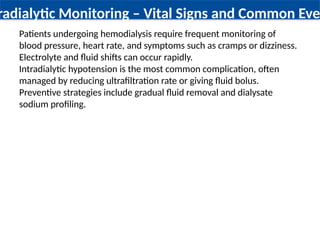 radialytic Monitoring – Vital Signs and Common Eve
Patients undergoing hemodialysis require frequent monitoring of
blood pressure, heart rate, and symptoms such as cramps or dizziness.
Electrolyte and fluid shifts can occur rapidly.
Intradialytic hypotension is the most common complication, often
managed by reducing ultrafiltration rate or giving fluid bolus.
Preventive strategies include gradual fluid removal and dialysate
sodium profiling.
 
