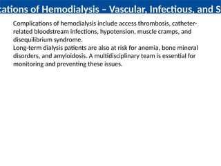 cations of Hemodialysis – Vascular, Infectious, and Sy
Complications of hemodialysis include access thrombosis, catheter-
related bloodstream infections, hypotension, muscle cramps, and
disequilibrium syndrome.
Long-term dialysis patients are also at risk for anemia, bone mineral
disorders, and amyloidosis. A multidisciplinary team is essential for
monitoring and preventing these issues.
 