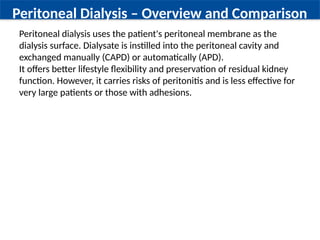 Peritoneal Dialysis – Overview and Comparison
Peritoneal dialysis uses the patient's peritoneal membrane as the
dialysis surface. Dialysate is instilled into the peritoneal cavity and
exchanged manually (CAPD) or automatically (APD).
It offers better lifestyle flexibility and preservation of residual kidney
function. However, it carries risks of peritonitis and is less effective for
very large patients or those with adhesions.
 