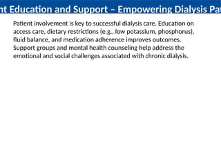 nt Education and Support – Empowering Dialysis Pati
Patient involvement is key to successful dialysis care. Education on
access care, dietary restrictions (e.g., low potassium, phosphorus),
fluid balance, and medication adherence improves outcomes.
Support groups and mental health counseling help address the
emotional and social challenges associated with chronic dialysis.
 