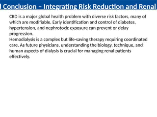 d Conclusion – Integrating Risk Reduction and Renal
CKD is a major global health problem with diverse risk factors, many of
which are modifiable. Early identification and control of diabetes,
hypertension, and nephrotoxic exposure can prevent or delay
progression.
Hemodialysis is a complex but life-saving therapy requiring coordinated
care. As future physicians, understanding the biology, technique, and
human aspects of dialysis is crucial for managing renal patients
effectively.
 