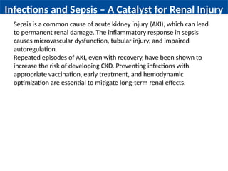 Infections and Sepsis – A Catalyst for Renal Injury
Sepsis is a common cause of acute kidney injury (AKI), which can lead
to permanent renal damage. The inflammatory response in sepsis
causes microvascular dysfunction, tubular injury, and impaired
autoregulation.
Repeated episodes of AKI, even with recovery, have been shown to
increase the risk of developing CKD. Preventing infections with
appropriate vaccination, early treatment, and hemodynamic
optimization are essential to mitigate long-term renal effects.
 