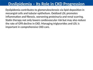 Dyslipidemia – Its Role in CKD Progression
Dyslipidemia contributes to glomerulosclerosis via lipid deposition in
mesangial cells and tubular epithelium. Oxidized LDL promotes
inflammation and fibrosis, worsening proteinuria and renal scarring.
Statin therapy not only lowers cardiovascular risk but may also reduce
the rate of GFR decline in CKD. Managing triglycerides and LDL is
important in comprehensive CKD care.
 