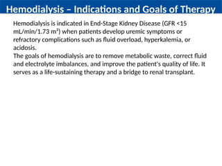 Hemodialysis – Indications and Goals of Therapy
Hemodialysis is indicated in End-Stage Kidney Disease (GFR <15
mL/min/1.73 m²) when patients develop uremic symptoms or
refractory complications such as fluid overload, hyperkalemia, or
acidosis.
The goals of hemodialysis are to remove metabolic waste, correct fluid
and electrolyte imbalances, and improve the patient's quality of life. It
serves as a life-sustaining therapy and a bridge to renal transplant.
 