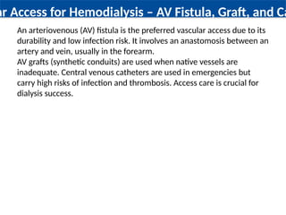 ar Access for Hemodialysis – AV Fistula, Graft, and Ca
An arteriovenous (AV) fistula is the preferred vascular access due to its
durability and low infection risk. It involves an anastomosis between an
artery and vein, usually in the forearm.
AV grafts (synthetic conduits) are used when native vessels are
inadequate. Central venous catheters are used in emergencies but
carry high risks of infection and thrombosis. Access care is crucial for
dialysis success.
 