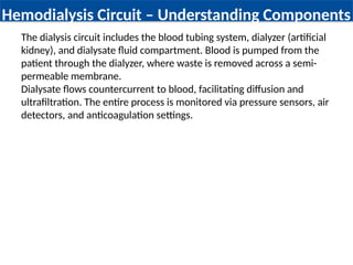 Hemodialysis Circuit – Understanding Components
The dialysis circuit includes the blood tubing system, dialyzer (artificial
kidney), and dialysate fluid compartment. Blood is pumped from the
patient through the dialyzer, where waste is removed across a semi-
permeable membrane.
Dialysate flows countercurrent to blood, facilitating diffusion and
ultrafiltration. The entire process is monitored via pressure sensors, air
detectors, and anticoagulation settings.
 
