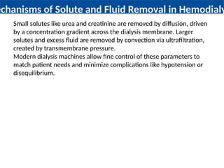 echanisms of Solute and Fluid Removal in Hemodialy
Small solutes like urea and creatinine are removed by diffusion, driven
by a concentration gradient across the dialysis membrane. Larger
solutes and excess fluid are removed by convection via ultrafiltration,
created by transmembrane pressure.
Modern dialysis machines allow fine control of these parameters to
match patient needs and minimize complications like hypotension or
disequilibrium.
 