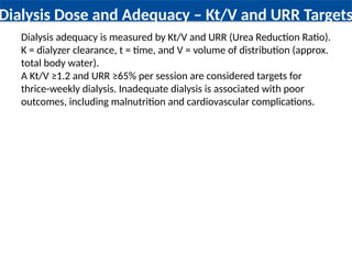 Dialysis Dose and Adequacy – Kt/V and URR Targets
Dialysis adequacy is measured by Kt/V and URR (Urea Reduction Ratio).
K = dialyzer clearance, t = time, and V = volume of distribution (approx.
total body water).
A Kt/V ≥1.2 and URR ≥65% per session are considered targets for
thrice-weekly dialysis. Inadequate dialysis is associated with poor
outcomes, including malnutrition and cardiovascular complications.
 