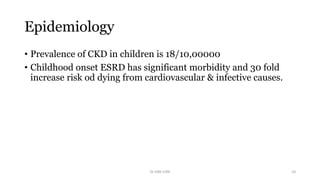 Epidemiology
• Prevalence of CKD in children is 18/10,00000
• Childhood onset ESRD has significant morbidity and 30 fold
increase risk od dying from cardiovascular & infective causes.
Dr GRK CHRI 10
 