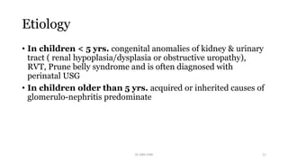 Etiology
• In children < 5 yrs. congenital anomalies of kidney & urinary
tract ( renal hypoplasia/dysplasia or obstructive uropathy),
RVT, Prune belly syndrome and is often diagnosed with
perinatal USG
• In children older than 5 yrs. acquired or inherited causes of
glomerulo-nephritis predominate
Dr GRK CHRI 11
 