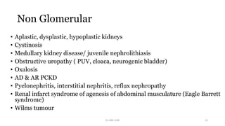 Non Glomerular
• Aplastic, dysplastic, hypoplastic kidneys
• Cystinosis
• Medullary kidney disease/ juvenile nephrolithiasis
• Obstructive uropathy ( PUV, cloaca, neurogenic bladder)
• Oxalosis
• AD & AR PCKD
• Pyelonephritis, interstitial nephritis, reflux nephropathy
• Renal infarct syndrome of agenesis of abdominal musculature (Eagle Barrett
syndrome)
• Wilms tumour
Dr GRK CHRI 12
 