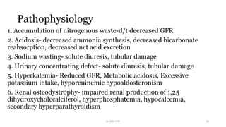 Pathophysiology
1. Accumulation of nitrogenous waste-d/t decreased GFR
2. Acidosis- decreased ammonia synthesis, decreased bicarbonate
reabsorption, decreased net acid excretion
3. Sodium wasting- solute diuresis, tubular damage
4. Urinary concentrating defect- solute diuresis, tubular damage
5. Hyperkalemia- Reduced GFR, Metabolic acidosis, Excessive
potassium intake, hyporeninemic hypoaldosteronism
6. Renal osteodystrophy- impaired renal production of 1,25
dihydroxycholecalciferol, hyperphosphatemia, hypocalcemia,
secondary hyperparathyroidism
Dr GRK CHRI 18
 