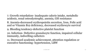 7. Growth retardation- inadequate calorie intake, metabolic
acidosis, renal osteodystrophy, anemia, GH resistance
8. Anemia-decreased erythropoietin secretion, Iron, Folic acid
and or Vitamin B12 deficiency, decreased erythrocyte survival
9. Bleeding tendency-defective platelet function
10. Infection- Defective granulocyte function, impaired cellular
immunity, indwelling catheters
11. Decreased academic achievement, attention regulation or
executive functioning- hypertension, LBW
Dr GRK CHRI 19
 