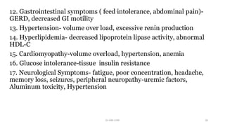 12. Gastrointestinal symptoms ( feed intolerance, abdominal pain)-
GERD, decreased GI motility
13. Hypertension- volume over load, excessive renin production
14. Hyperlipidemia- decreased lipoprotein lipase activity, abnormal
HDL-C
15. Cardiomyopathy-volume overload, hypertension, anemia
16. Glucose intolerance-tissue insulin resistance
17. Neurological Symptoms- fatigue, poor concentration, headache,
memory loss, seizures, peripheral neuropathy-uremic factors,
Aluminum toxicity, Hypertension
Dr GRK CHRI 20
 